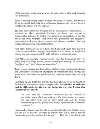 128
of the one-party police state as a way to make Marx’s idea work is hardly
less momentous.
Stalin’s resolute putting across of these two ideas, of course, did much to
divide the world. With only these differences, however, the east and the west
could most certainly still live in peace.
The real, basic difference, however, lies in the religion of immoralism . . .
invented by Marx, preached feverishly by Lenin, and carried to
unimaginable extremes by Stalin. This religion of immoralism, if the Red
half of the world triumphs—and well it may, gentlemen—this religion of
immoralism will more deeply wound and damage mankind than any
conceivable economic or political system.
Karl Marx dismissed God as a hoax, and Lenin and Stalin have added in
clear-cut, unmistakable language their resolve that no nation, no people who
believe in a god, can exist side by side with their communistic state.
Karl Marx, for example, expelled people from his Communist Party for
mentioning such things as love, justice, humanity or morality. He called this
“soulful ravings” and “sloppy sentimentality.” . . .
Today we are engaged in a final, all-out battle between communistic atheism
and Christianity. The modern champions of communism have selected this
as the time, and ladies and gentlemen, the chips are down—they are truly
down.
Lest there be any doubt that the time has been chosen, let us go directly to
the leader of communism today—Joseph Stalin. Here is what he said—not
back in 1928, not before the war, not during the war—but 2 years after
the last war was ended:
“To think that the Communist revolution can be carried out
peacefully, within the framework of a Christian democracy, means
one has either gone out of one’s mind and lost all normal
understanding, or has grossly and openly repudiated the Communist
revolution.” . . .
Ladies and gentlemen, can there be anyone tonight who is so blind as to say
that the war is not on? Can there by anyone who fails to realize that the
Communist world has said the time is now? . . . That this is the time for the
 