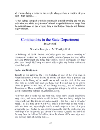 130
all crimes—being a traitor to the people who gave him a position of great
trust—high treason. . . .
He has lighted the spark which is resulting in a moral uprising and will end
only when the whole sorry mess of twisted, warped thinkers are swept from
the national scene so that we may have a new birth of honesty and decency
in government.
_____________________________________________________________
Communists in the State Department
(excerpts)
Senator Joseph R. McCarthy 1950
In February of 1950, Joseph McCarthy gave this speech warning of
communism in America. He gave specific names of people working within
the State Department and listed their crimes. Those individuals lost their
jobs, even though McCarthy was never able to give any further evidence to
prove their guilt.
Ladies and Gentlemen:
Tonight as we celebrate the 141st birthday of one of the great men in
American history, I would like to be able to talk about what a glorious day
today is in the history of the world. As we celebrate the birth of this man,
who with his whole heart and soul hated war, I would like to be able to
speak of peace in our time, of war being outlawed, and of worldwide
disarmament. These would be truly appropriate things to be able to mention
as we celebrate the birthday of Abraham Lincoln.
Five years after a world war has been won, men's hearts should anticipate a
long peace, and men's minds should be free from the heavy weight that
comes with war. But this is not such a period -- for this is not a period of
peace. This is a time of the Cold War. This is a time when all the world is
split into two vast, increasingly hostile armed camps -- a time of a great
armaments race. Today we can almost physically hear the mutterings and
rumblings of an invigorated god of war. You can see it, feel it, and hear it all
the way from the hills of Indochina, from the shores of Formosa right over
into the very heart of Europe itself. ...
 