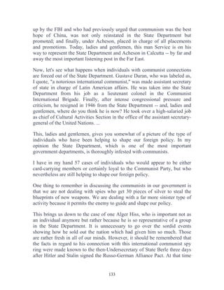 133
up by the FBI and who had previously urged that communism was the best
hope of China, was not only reinstated in the State Department but
promoted; and finally, under Acheson, placed in charge of all placements
and promotions. Today, ladies and gentlemen, this man Service is on his
way to represent the State Department and Acheson in Calcutta -- by far and
away the most important listening post in the Far East.
Now, let's see what happens when individuals with communist connections
are forced out of the State Department. Gustave Duran, who was labeled as,
I quote, "a notorious international communist," was made assistant secretary
of state in charge of Latin American affairs. He was taken into the State
Department from his job as a lieutenant colonel in the Communist
International Brigade. Finally, after intense congressional pressure and
criticism, he resigned in 1946 from the State Department -- and, ladies and
gentlemen, where do you think he is now? He took over a high-salaried job
as chief of Cultural Activities Section in the office of the assistant secretary-
general of the United Nations. ...
This, ladies and gentlemen, gives you somewhat of a picture of the type of
individuals who have been helping to shape our foreign policy. In my
opinion the State Department, which is one of the most important
government departments, is thoroughly infested with communists.
I have in my hand 57 cases of individuals who would appear to be either
card-carrying members or certainly loyal to the Communist Party, but who
nevertheless are still helping to shape our foreign policy.
One thing to remember in discussing the communists in our government is
that we are not dealing with spies who get 30 pieces of silver to steal the
blueprints of new weapons. We are dealing with a far more sinister type of
activity because it permits the enemy to guide and shape our policy.
This brings us down to the case of one Alger Hiss, who is important not as
an individual anymore but rather because he is so representative of a group
in the State Department. It is unnecessary to go over the sordid events
showing how he sold out the nation which had given him so much. Those
are rather fresh in all of our minds. However, it should be remembered that
the facts in regard to his connection with this international communist spy
ring were made known to the then-Undersecretary of State Berle three days
after Hitler and Stalin signed the Russo-German Alliance Pact. At that time
 