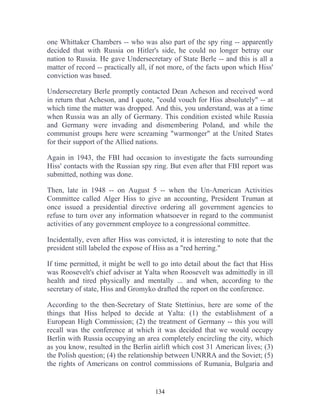 134
one Whittaker Chambers -- who was also part of the spy ring -- apparently
decided that with Russia on Hitler's side, he could no longer betray our
nation to Russia. He gave Undersecretary of State Berle -- and this is all a
matter of record -- practically all, if not more, of the facts upon which Hiss'
conviction was based.
Undersecretary Berle promptly contacted Dean Acheson and received word
in return that Acheson, and I quote, "could vouch for Hiss absolutely" -- at
which time the matter was dropped. And this, you understand, was at a time
when Russia was an ally of Germany. This condition existed while Russia
and Germany were invading and dismembering Poland, and while the
communist groups here were screaming "warmonger" at the United States
for their support of the Allied nations.
Again in 1943, the FBI had occasion to investigate the facts surrounding
Hiss' contacts with the Russian spy ring. But even after that FBI report was
submitted, nothing was done.
Then, late in 1948 -- on August 5 -- when the Un-American Activities
Committee called Alger Hiss to give an accounting, President Truman at
once issued a presidential directive ordering all government agencies to
refuse to turn over any information whatsoever in regard to the communist
activities of any government employee to a congressional committee.
Incidentally, even after Hiss was convicted, it is interesting to note that the
president still labeled the expose of Hiss as a "red herring."
If time permitted, it might be well to go into detail about the fact that Hiss
was Roosevelt's chief adviser at Yalta when Roosevelt was admittedly in ill
health and tired physically and mentally ... and when, according to the
secretary of state, Hiss and Gromyko drafted the report on the conference.
According to the then-Secretary of State Stettinius, here are some of the
things that Hiss helped to decide at Yalta: (1) the establishment of a
European High Commission; (2) the treatment of Germany -- this you will
recall was the conference at which it was decided that we would occupy
Berlin with Russia occupying an area completely encircling the city, which
as you know, resulted in the Berlin airlift which cost 31 American lives; (3)
the Polish question; (4) the relationship between UNRRA and the Soviet; (5)
the rights of Americans on control commissions of Rumania, Bulgaria and
 