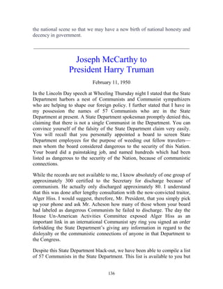 136
the national scene so that we may have a new birth of national honesty and
decency in government.
_____________________________________________________________
Joseph McCarthy to
President Harry Truman
February 11, 1950
In the Lincoln Day speech at Wheeling Thursday night I stated that the State
Department harbors a nest of Communists and Communist sympathizers
who are helping to shape our foreign policy. I further stated that I have in
my possession the names of 57 Communists who are in the State
Department at present. A State Department spokesman promptly denied this,
claiming that there is not a single Communist in the Department. You can
convince yourself of the falsity of the State Department claim very easily.
You will recall that you personally appointed a board to screen State
Department employees for the purpose of weeding out fellow travelers—
men whom the board considered dangerous to the security of this Nation.
Your board did a painstaking job, and named hundreds which had been
listed as dangerous to the security of the Nation, because of communistic
connections.
While the records are not available to me, I know absolutely of one group of
approximately 300 certified to the Secretary for discharge because of
communism. He actually only discharged approximately 80. I understand
that this was done after lengthy consultation with the now-convicted traitor,
Alger Hiss. I would suggest, therefore, Mr. President, that you simply pick
up your phone and ask Mr. Acheson how many of those whom your board
had labeled as dangerous Communists he failed to discharge. The day the
House Un-American Activities Committee exposed Alger Hiss as an
important link in an international Communist spy ring you signed an order
forbidding the State Department’s giving any information in regard to the
disloyalty or the communistic connections of anyone in that Department to
the Congress.
Despite this State Department black-out, we have been able to compile a list
of 57 Communists in the State Department. This list is available to you but
 