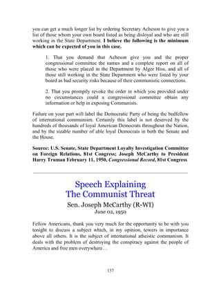 137
you can get a much longer list by ordering Secretary Acheson to give you a
list of those whom your own board listed as being disloyal and who are still
working in the State Department. I believe the following is the minimum
which can be expected of you in this case.
1. That you demand that Acheson give you and the proper
congressional committee the names and a complete report on all of
those who were placed in the Department by Alger Hiss, and all of
those still working in the State Department who were listed by your
board as bad security risks because of their communistic connections.
2. That you promptly revoke the order in which you provided under
no circumstances could a congressional committee obtain any
information or help in exposing Communists.
Failure on your part will label the Democratic Party of being the bedfellow
of international communism. Certainly this label is not deserved by the
hundreds of thousands of loyal American Democrats throughout the Nation,
and by the sizable number of able loyal Democrats in both the Senate and
the House.
Source: U.S. Senate, State Department Loyalty Investigation Committee
on Foreign Relations, 81st Congress; Joseph McCarthy to President
Harry Truman February 11, 1950, Congressional Record, 81st Congress
_____________________________________________________________
Speech Explaining
The Communist Threat
Sen. Joseph McCarthy (R-WI)
June 02, 1950
Fellow Americans, thank you very much for the opportunity to be with you
tonight to discuss a subject which, in my opinion, towers in importance
above all others. It is the subject of international atheistic communism. It
deals with the problem of destroying the conspiracy against the people of
America and free men everywhere…
 
