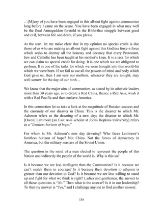 138
…[M]any of you have been engaged in this all-out fight against communism
long before I came on the scene. You have been engaged in what may well
be the final Armageddon foretold in the Bible-that struggle between good
and evil, between life and death, if you please.
At the start, let me make clear that in my opinion no special credit is due
those of us who are making an all-out fight against this Godless force-a force
which seeks to destroy all the honesty and decency that every Protestant,
Jew and Catholic has been taught at his mother’s knee. It is a task for which
we can claim no special credit for doing. It is one which we are obligated to
perform. It is one of the tasks for which we were brought into this world-for
which we were born. If we fail to use all the powers of mind and body which
God gave us, then I am sure our mothers, wherever they are tonight, may
well sorrow for the day of our birth…
We know that the major aim of communism, as stated by its atheistic leaders
more than 30 years ago, is to create a Red China, thence a Red Asia, wash it
with a Red Pacific-and then enslave America.
In this connection let us take a look at the magnitude of Russian success and
the enormity of our disaster in China. This is the disaster to which Mr.
Acheson refers as the dawning of a new day; the disaster to which Mr.
[Owen] Lattimore [an East Asia scholar at Johns Hopkins University] refers
as a “limitless horizon of hope.”
For whom is Mr. Acheson’s new day dawning? Who faces Lattimore’s
limitless horizon of hope? Not China. Not the forces of democracy in
America, but the military masters of the Soviet Union.
The question in the mind of a man elected to represent the people of this
Nation and indirectly the people of the world is. Why is this so?
Is it because we are less intelligent than the Communists? Is it because we
can’t match them in courage? Is it because their devotion to atheism is
greater than our devotion to God? Is it because we are less willing to stand
up and fight for what we think is right? Ladies and gentlemen, the answer to
all those questions is “No.” Then what is the answer? Is it in our leadership?
To that my answer is “Yes,” and I challenge anyone to find another answer.
 
