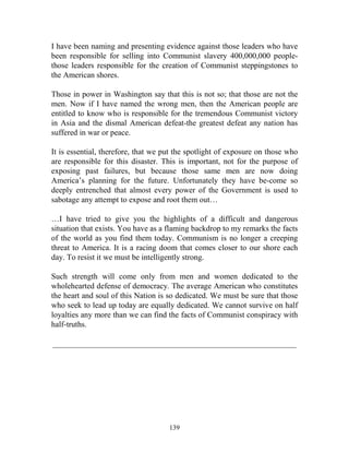 139
I have been naming and presenting evidence against those leaders who have
been responsible for selling into Communist slavery 400,000,000 people-
those leaders responsible for the creation of Communist steppingstones to
the American shores.
Those in power in Washington say that this is not so; that those are not the
men. Now if I have named the wrong men, then the American people are
entitled to know who is responsible for the tremendous Communist victory
in Asia and the dismal American defeat-the greatest defeat any nation has
suffered in war or peace.
It is essential, therefore, that we put the spotlight of exposure on those who
are responsible for this disaster. This is important, not for the purpose of
exposing past failures, but because those same men are now doing
America’s planning for the future. Unfortunately they have be-come so
deeply entrenched that almost every power of the Government is used to
sabotage any attempt to expose and root them out…
…I have tried to give you the highlights of a difficult and dangerous
situation that exists. You have as a flaming backdrop to my remarks the facts
of the world as you find them today. Communism is no longer a creeping
threat to America. It is a racing doom that comes closer to our shore each
day. To resist it we must be intelligently strong.
Such strength will come only from men and women dedicated to the
wholehearted defense of democracy. The average American who constitutes
the heart and soul of this Nation is so dedicated. We must be sure that those
who seek to lead up today are equally dedicated. We cannot survive on half
loyalties any more than we can find the facts of Communist conspiracy with
half-truths.
_____________________________________________________________
 