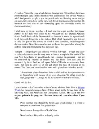 141
President.” Now the issue which faces a hundred and fifty million American
people tonight, very simply stated is: Will communism win or will America
win? And you the people -- you the people who are listening to me tonight
on radio, television, here in the hall, will decide that issue on November 4th
because we shall win or lose depending upon the leadership which we
choose on that day.
I shall now try to put together -- I shall now try to put together the jigsaw
puzzle of the man who wants to be President on the Truman-Acheson
ticket. And I don't call the Democrat ticket because it would be a great insult
to all the good democrats in this nation. That which I present to you tonight
is only that part of his history on which I have complete, unchallengeable
documentation. Now Stevenson has not yet heard the speech but already he
and his camp are denouncing it as a pack of lies.
Tonight -- Tonight I give you the cold record a full week -- a week and a day
-- before election so that he may have a chance to explain this record if he
can. Now these facts, my good friends, can -- can not be answered -- can not
be answered by streams of smears and lies. These facts can only be
answered by facts. And we call upon Adlai of Illinois to so answer those
facts. But time is short so let me get about the task of looking at his
record. The Democrat candidate has said, and I quote him verbatim, he said
“As evidence of my direction I have established my headquarters here
in Springfield with people of my own choosing.” In other words he
says, judge me -- "...judge me by the advisors whom I've selected."
Good, let's do that.
Let's examine -- Let's examine a few of those advisors first. First is Wilson
Wyatt, his personal manager. Now Wilson Wyatt is the former head of the
left wing ADA, the Americans for Democratic Action. The ADA has five
majors points in its program. Listen to these and remember them if you
will.
Point number one: Repeal the Smith Act, which makes it a crime to
conspire to overthrow this government.
Number two: Recognition of Red China.
Number three: Opposition to loyalty oaths.
 