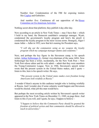142
Number four: Condemnation of the FBI for exposing traitors
like Coplon and Gubitchev.
And number five: Continuous all out opposition of the House
Committee on Un-American Activities.
Nothing secret about that platform; they publish it day after day.
Now according to an article in New York Times -- may I have that -- which
I hold in my hand, the Democrat candidate's campaign manager, Wyatt,
condemned the government's loyalty program and here's the proof; it
condemned the loyalty program in the most vicious terms. Strangely, Alger I
mean Adlai -- Adlai in 1952, now that he's running for President says,
“I will dig out the communists using as my weapon the loyalty
program which my campaign manager damns and condemns.”
Next, and perhaps the key figure in the Stevenson camp, is his speech
writer, Arthur Schlesinger Jr., former vice-chairman of the same ADA. Now
Schlesinger has been a writer, incidentally, for the New York Post -- New
York Post whose editor and his wife admit -- admit that they were members
the Young Communist League. Now in 1946, Stevenson's speech writer
wrote that the present system in the United States makes, and I quote --
listen to this, here is his speech writer. He says,
“The present system in the United states makes even freedom loving
Americans look wistfully at Russia.”
I wonder if there's anyone in this audience tonight who is looking wistfully
at Russia. And I wonder also if some calamity would happen and Stevenson
would be elected, what job this man would have.
But perhaps the most revealing article written by Stevenson's speech writer
appeared in the New York Times on December 11, 1949, on page three. And
listen to this if you will, and I quote, he says, I happen to believe –
"I happen to believe that the Communist Party should be granted the
freedom of political action and that communists should be allowed to
teach in universities.”
 