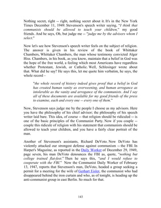 143
Nothing secret, right -- right, nothing secret about it. It's in the New York
Times December 11, 1949. Stevenson's speech writer saying, “I think that
communists should be allowed to teach your children,” my good
friends. And he says, Oh, but judge me -- "judge me by the advisors whom I
select."
Now let's see how Stevenson's speech writer feels on the subject of religion.
The answer is given in his review of the book of Whittaker
Chambers, Whittaker Chambers, the man whose testimony convicted Alger
Hiss. Chambers, in his book, as you know, maintain that a belief in God was
the hope of the free world, a feeling which most Americans have regardless
whether Protestant, Jewish, or Catholic. Well, Schlesinger wrote about
that. What did he say? He says this, let me quote him verbatim, he says, the
whole record –
"the whole record of history indeed gives proof that a belief in God
has created human vanity as overweening, and human arrogance as
intolerable as the vanity and arrogance of the communists. And I say
all of these documents are available for my good friends of the press
to examine, each and every one -- every one of them.”
Now, Stevenson says judge me by the people I choose as my advisors. Here
you have the philosophy of his chief advisor; the philosophy of his speech
writer laid bare. This idea, of course -- that religion should be ridiculed -- is
one of the basic principles of the Communist Party. Now if you couple --
couple this ridicule of religion with his statement that communists should be
allowed to teach your children, and you have a fairly clear portrait of the
man.
Another of Stevenson's assistants, Richard DeVoto. Now DeVoto has
violently attacked our strongest defense against communism -- the FBI. In
Harper's Magazine, as reported in the Daily Worker of December 29, 1949,
page seven, his man DeVoto denounces the FBI as, quote, “nothing but
college trained flat-feet.” Then he says this, “and I would refuse to
cooperate with the FBI.” Now the Communist Daily Worker of February
13, 1947, reports that Stevenson's man, DeVoto, headed a group seeking a
permit for a meeting for the wife of Gerhart Eisler, the communist who had
disappeared behind the iron curtain and who, as of tonight, is heading up the
anti-communist group in east Berlin. So much for that.
 
