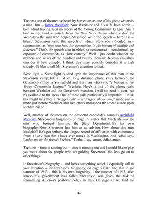 144
The next one of the men selected by Stevenson as one of his ghost writers is
a man, Jim -- James Wechsler. Now Wechsler and his wife both admit --
both admit having been members of the Young Communist League. And I
hold in my hand an article from the New York Times which states that
Wechsler's the man who helped Stevenson write the speech -- here it is --
helped Stevenson write the speech in which Stevenson ridiculed anti-
communists, as “men who hunt for communists in the bureau of wildlife and
fisheries.” That's the speech also in which he condemned -- condemned my
exposure of communists as “low comedy.” Well I just doubt whether the
mothers and wives of the hundred and twenty thousand Korean casualties
consider it low comedy. I think they may possibly consider it a high
tragedy. I'd like to call Mr. Stevenson's attention to that.
Some light -- Some light is shed upon the importance of this man in the
Stevenson camp; but a list of long distance phone calls between the
Governor's office in Springfield and this man who says, “I belong to the
Young Communist League,” Wechsler. Here's a list of the phone calls
between Wechsler and the Governor's mansion. I will not read it over, but
it's available to the press. One of these calls particularly is important. I think
this might be called a "trigger call" -- a "trigger phone call," made just --
made just before Wechsler and two others unleashed the smear attack upon
Richard Nixon.
Well, another of the men on the democrat candidate's camp is Archibald
Macleish. Stevenson's biography on page 77 states that Macleish was the
man who brought him into the State Department. It's his own
biography. Now Stevenson has him as an advisor. How about this man
Macleish? He's got perhaps the longest record of affiliation with communist
fronts of any man that I have ever named in Washington. And Adlai says,
“Judge me by the friends I select.” To that I say, amen, Adlai, amen.
The time -- time is running out -- time is running out and I would like to give
you more about the people who are guiding Stevenson, but let's go on to
other things.
In Stevenson's biography -- and here's something which I especially call to
your attention -- in Stevenson's biography, on page 73, we find that in the
summer of 1943 -- this is his own biography -- the summer of 1943, after
Mussolini's government had fallen, Stevenson was given the task of
formulating America's post-war policy in Italy. On page 75 we find the
 