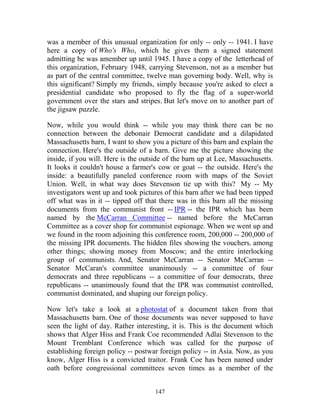 147
was a member of this unusual organization for only -- only -- 1941. I have
here a copy of Who's Who, which he gives them a signed statement
admitting he was amember up until 1945. I have a copy of the letterhead of
this organization, February 1948, carrying Stevenson, not as a member but
as part of the central committee, twelve man governing body. Well, why is
this significant? Simply my friends, simply because you're asked to elect a
presidential candidate who proposed to fly the flag of a super-world
government over the stars and stripes. But let's move on to another part of
the jigsaw puzzle.
Now, while you would think -- while you may think there can be no
connection between the debonair Democrat candidate and a dilapidated
Massachusetts barn, I want to show you a picture of this barn and explain the
connection. Here's the outside of a barn. Give me the picture showing the
inside, if you will. Here is the outside of the barn up at Lee, Massachusetts.
It looks it couldn't house a farmer's cow or goat -- the outside. Here's the
inside: a beautifully paneled conference room with maps of the Soviet
Union. Well, in what way does Stevenson tie up with this? My -- My
investigators went up and took pictures of this barn after we had been tipped
off what was in it -- tipped off that there was in this barn all the missing
documents from the communist front -- IPR -- the IPR which has been
named by the McCarran Committee -- named before the McCarran
Committee as a cover shop for communist espionage. When we went up and
we found in the room adjoining this conference room, 200,000 -- 200,000 of
the missing IPR documents. The hidden files showing the vouchers, among
other things; showing money from Moscow; and the entire interlocking
group of communists. And, Senator McCarran -- Senator McCarran --
Senator McCaran's committee unanimously -- a committee of four
democrats and three republicans -- a committee of four democrats, three
republicans -- unanimously found that the IPR was communist controlled,
communist dominated, and shaping our foreign policy.
Now let's take a look at a photostat of a document taken from that
Massachusetts barn. One of those documents was never supposed to have
seen the light of day. Rather interesting, it is. This is the document which
shows that Alger Hiss and Frank Coe recommended Adlai Stevenson to the
Mount Tremblant Conference which was called for the purpose of
establishing foreign policy -- postwar foreign policy -- in Asia. Now, as you
know, Alger Hiss is a convicted traitor. Frank Coe has been named under
oath before congressional committees seven times as a member of the
 