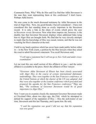 148
Communist Party. Why? Why do Hiss and Coe find that Adlai Stevenson is
the man they want representing them at this conference? I don't know.
Perhaps Adlai knows.
We now come to the much discussed testimony by Adlai Stevenson in the
trial of Alger Hiss. Now, my good friends, I haven't considered -- I have not
considered this fact standing alone as overly important in the Stevenson
record. It is only a link in the chain of events which prove the case
in Stevenson versus Stevenson. Now what does impress me, however, is the
deathly fear that Governor Stevenson displays when additional links tying
him to Alger Hiss are brought forth. We find that he very cleverly attempts
to imply that his knowledge of Hiss was casual, remote, and that he was not
vouching for Hiss's character at the trail.
I hold in my hand a petition which has never been made public before either
in -- in the New York courts, a petition by the Hiss lawyers when they asked
the court to admit Stevenson's statement. You recall Stevenson said,
“I will sign a statement but I will not go to New York and under cross-
examination.”
Let me read this one small section of this affidavit to you -- and the entire
affidavit is available to the press. Here's the affidavit of Hiss' lawyer:
“Governor Adlai Stevenson of Illinois has been closely associated
with Alger Hiss in the course of certain international diplomatic
undertakings. They were together at the San Francisco conference, at
the United Nations at which the charter of the UN was adopted. And
they were also together at the London conference which preceded and
prepared the agenda for the San Francisco conference.” They say
this, “The testimony of Governor Stevenson would be of great
importance to Alger Hiss.”
Now I want you to examine closely the statement Governor Stevenson made
at Cleveland Ohio, about two days ago, the 23rd, which he attempted to
defend his support of the reputation of Hiss -- Hiss the arch-traitor of our
time. Stevenson said this last Thursday, and I quote him. He said,
“I said his reputation was good. I did not say that his reputation
was very good.”
 