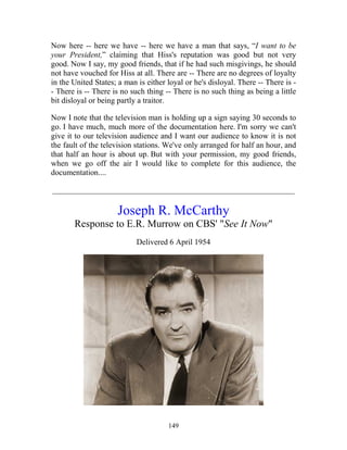 149
Now here -- here we have -- here we have a man that says, “I want to be
your President,” claiming that Hiss's reputation was good but not very
good. Now I say, my good friends, that if he had such misgivings, he should
not have vouched for Hiss at all. There are -- There are no degrees of loyalty
in the United States; a man is either loyal or he's disloyal. There -- There is -
- There is -- There is no such thing -- There is no such thing as being a little
bit disloyal or being partly a traitor.
Now I note that the television man is holding up a sign saying 30 seconds to
go. I have much, much more of the documentation here. I'm sorry we can't
give it to our television audience and I want our audience to know it is not
the fault of the television stations. We've only arranged for half an hour, and
that half an hour is about up. But with your permission, my good friends,
when we go off the air I would like to complete for this audience, the
documentation....
_____________________________________________________________
Joseph R. McCarthy
Response to E.R. Murrow on CBS' "See It Now"
Delivered 6 April 1954
 
