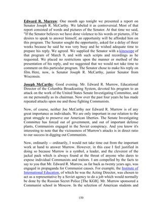 150
Edward R. Murrow: One month ago tonight we presented a report on
Senator Joseph R. McCarthy. We labeled it as controversial. Most of that
report consisted of words and pictures of the Senator. At that time we said,
"If the Senator believes we have done violence to his words or pictures, if he
desires to speak to answer himself, an opportunity will be afforded him on
this program. The Senator sought the opportunity, asked for a delay of three
weeks because he said he was very busy and he wished adequate time to
prepare his reply. We agreed. We supplied the Senator with a kinescope of
that program of March 9, and with such scripts and recordings as he
requested. We placed no restrictions upon the manner or method of the
presentation of his reply, and we suggested that we would not take time to
comment on this particular program. The Senator chose to make his reply on
film. Here, now, is Senator Joseph R. McCarthy, junior Senator from
Wisconsin.
Joseph McCarthy: Good evening. Mr. Edward R. Murrow, Educational
Director of the Columbia Broadcasting System, devoted his program to an
attack on the work of the United States Senate Investigating Committee, and
on me personally as its chairman. Now over the past four years he has made
repeated attacks upon me and those fighting Communists.
Now, of course, neither Joe McCarthy nor Edward R. Murrow is of any
great importance as individuals. We are only important in our relation to the
great struggle to preserve our American liberties. The Senate Investigating
Committee has forced out of government, and out of important defense
plants, Communists engaged in the Soviet conspiracy. And you know it's
interesting to note that the viciousness of Murrow's attacks is in direct ratio
to our success in digging out Communists.
Now, ordinarily -- ordinarily, I would not take time out from the important
work at hand to answer Murrow. However, in this case I feel justified in
doing so because Murrow is a symbol, a leader, and the cleverest of the
jackal pack which is always found at the throat of anyone who dares to
expose individual Communists and traitors. I am compelled by the facts to
say to you that Mr. Edward R. Murrow, as far back as twenty years ago, was
engaged in propaganda for Communist causes. For example, the Institute of
International Education, of which he was the Acting Director, was chosen to
act as a representative by a Soviet agency to do a job which would normally
be done by the Russian Secret Police [The KGB]. Mr. Murrow sponsored a
Communist school in Moscow. In the selection of American students and
 
