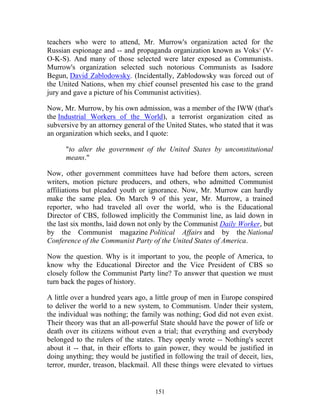 151
teachers who were to attend, Mr. Murrow's organization acted for the
Russian espionage and -- and propaganda organization known as Voks¹ (V-
O-K-S). And many of those selected were later exposed as Communists.
Murrow's organization selected such notorious Communists as Isadore
Begun, David Zablodowsky. (Incidentally, Zablodowsky was forced out of
the United Nations, when my chief counsel presented his case to the grand
jury and gave a picture of his Communist activities).
Now, Mr. Murrow, by his own admission, was a member of the IWW (that's
the Industrial Workers of the World), a terrorist organization cited as
subversive by an attorney general of the United States, who stated that it was
an organization which seeks, and I quote:
"to alter the government of the United States by unconstitutional
means."
Now, other government committees have had before them actors, screen
writers, motion picture producers, and others, who admitted Communist
affiliations but pleaded youth or ignorance. Now, Mr. Murrow can hardly
make the same plea. On March 9 of this year, Mr. Murrow, a trained
reporter, who had traveled all over the world, who is the Educational
Director of CBS, followed implicitly the Communist line, as laid down in
the last six months, laid down not only by the Communist Daily Worker, but
by the Communist magazine Political Affairs and by the National
Conference of the Communist Party of the United States of America.
Now the question. Why is it important to you, the people of America, to
know why the Educational Director and the Vice President of CBS so
closely follow the Communist Party line? To answer that question we must
turn back the pages of history.
A little over a hundred years ago, a little group of men in Europe conspired
to deliver the world to a new system, to Communism. Under their system,
the individual was nothing; the family was nothing; God did not even exist.
Their theory was that an all-powerful State should have the power of life or
death over its citizens without even a trial; that everything and everybody
belonged to the rulers of the states. They openly wrote -- Nothing's secret
about it -- that, in their efforts to gain power, they would be justified in
doing anything; they would be justified in following the trail of deceit, lies,
terror, murder, treason, blackmail. All these things were elevated to virtues
 