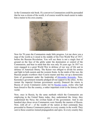 152
in the Communist rule book. If a convert to Communism could be persuaded
that he was a citizen of the world, it of course would be much easier to make
him a traitor to his own country.
Now for 70 years the Communists made little progress. Let me show you a
map of the world as it stood in the middle of the First World War of 1917,
before the Russian Revolution. You will see there is not a single foot of
ground on the face of the globe under the domination or control of the
Communists, and bear in mind that this was only 36 years ago. In 1917 we
were engaged in a great World War in defense of our way of life and in
defense of American liberty. The Kaiser was obliged to divide his armies
and fight in both eastern and the western fronts. In the midst of the war, the
Russian people overthrew their Czarist master and they set up a democratic
form of government under the leadership of Alexander Kerensky. Now,
Kerensky's government instantly pledged all-out support to the allies. At this
instant the imperial German government secretly financed the return to
Russia of seven Communist exiles led by Nicolai Lenin, exiles who had
been forced to flee the country, a rather important event in the history of the
world.
Now, once in Russia, by the same methods which the Communists are
employing in the United States today, they undermined the Army; they
undermined the Navy; the civilian heads of the government. And in one
hundred days those seven Communists were literally the masters of Russia.
Now, with all of -- of the wealth of the nation at their command, they
proceeded to finance Communist parties in every country in the world. They
sent to those countries trained propagandists and spies. In every country they
 
