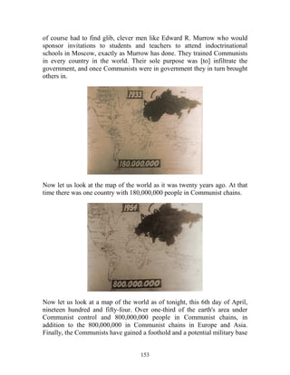 153
of course had to find glib, clever men like Edward R. Murrow who would
sponsor invitations to students and teachers to attend indoctrinational
schools in Moscow, exactly as Murrow has done. They trained Communists
in every country in the world. Their sole purpose was [to] infiltrate the
government, and once Communists were in government they in turn brought
others in.
Now let us look at the map of the world as it was twenty years ago. At that
time there was one country with 180,000,000 people in Communist chains.
Now let us look at a map of the world as of tonight, this 6th day of April,
nineteen hundred and fifty-four. Over one-third of the earth's area under
Communist control and 800,000,000 people in Communist chains, in
addition to the 800,000,000 in Communist chains in Europe and Asia.
Finally, the Communists have gained a foothold and a potential military base
 