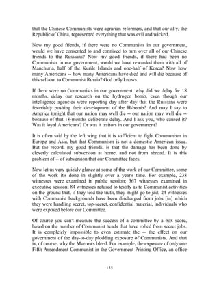 155
that the Chinese Communists were agrarian reformers, and that our ally, the
Republic of China, represented everything that was evil and wicked.
Now my good friends, if there were no Communists in our government,
would we have consented to and connived to turn over all of our Chinese
friends to the Russians? Now my good friends, if there had been no
Communists in our government, would we have rewarded them with all of
Manchuria, half of the Kurile Islands and one-half of Korea? Now how
many Americans -- how many Americans have died and will die because of
this sell-out to Communist Russia? God only knows.
If there were no Communists in our government, why did we delay for 18
months, delay our research on the hydrogen bomb, even though our
intelligence agencies were reporting day after day that the Russians were
feverishly pushing their development of the H-bomb? And may I say to
America tonight that our nation may well die -- our nation may well die --
because of that 18-months deliberate delay. And I ask you, who caused it?
Was it loyal Americans? Or was it traitors in our government?
It is often said by the left wing that it is sufficient to fight Communism in
Europe and Asia, but that Communism is not a domestic American issue.
But the record, my good friends, is that the damage has been done by
cleverly calculated subversion at home, and not from abroad. It is this
problem of -- of subversion that our Committee faces.
Now let us very quickly glance at some of the work of our Committee, some
of the work it's done in slightly over a year's time. For example, 238
witnesses were examined in public session; 367 witnesses examined in
executive session; 84 witnesses refused to testify as to Communist activities
on the ground that, if they told the truth, they might go to jail; 24 witnesses
with Communist backgrounds have been discharged from jobs [in] which
they were handling secret, top-secret, confidential material, individuals who
were exposed before our Committee.
Of course you can't measure the success of a committee by a box score,
based on the number of Communist heads that have rolled from secret jobs.
It is completely impossible to even estimate the -- the effect on our
government of the day-to-day plodding exposure of Communists. And that
is, of course, why the Murrows bleed. For example, the exposure of only one
Fifth Amendment Communist in the Government Printing Office, an office
 
