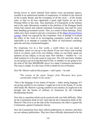 156
having access to secret material from almost every government agency,
resulted in an undisclosed number of suspensions. It resulted in the removal
of the Loyalty Board, and the revamping of all the royal -- of the loyalty
rules, so that we do have apparently a good, tight loyalty set up in the
Printing Office at this time. Also disclosure of Communists in the military
and in the radar laboratories resulted in the abolition of the Pentagon board
which had cleared and ordered reinstated Communists who had for years
been handling government secrets. Also, as a result of those hearings, Army
orders have been issued to prevent a recurrence of the Major [Irving] Peress
scandal, which was exposed by the Committee. Now to attempt to evaluate
the effect of the work of an investigating committee would be about as
impossible as to attempt to evaluate the effect of well-trained watchdogs
upon the activities of potential burglars.
We Americans live in a free world, a world where we can stand as
individuals, where we can go to the church of our own choice and worship
God as we please, each in his own fashion, where we can freely speak our
opinions on any subject, or on any man. Now whether -- whether we -- we
shall continue to so live has come to issue now. We will soon know whether
we are going to go on living that kind of life, or whether we are going to live
the kind of life that 800,000,000 slaves live under Communist domination.
The issue is simple. It is the issue of life or death for our civilization.
Now Mr. Murrow said on this program -- and I quote -- he said:
"The actions of the junior Senator from Wisconsin have given
considerable comfort to the enemy."
That is the language of our statute of treason -- rather strong language. If I
am giving comfort to our enemies, I ought not to be in the Senate. If, on the
other hand, Mr. Murrow is giving comfort to our enemies, he ought not to be
brought into the homes of millions of Americans by the Columbia
Broadcasting System.
Now this is a question which can be resolved with very little difficulty. What
do the Communists think of me? And what do the Communists think of Mr.
Murrow? One of us is on the side of the Communists; the other is against the
Communists, against Communist slavery.
Now the Communists have three official publications in America, and these
are not ordinary publications. They have been officially determined to be the
 