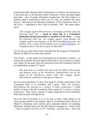 157
transmission belts through which Communists in America are instructed as
to the party-line, or the position which Communist writers and playwrights
must take -- also, of course, telecasters, broadcasters. The first of these is a
booklet which I would like to show you, if I may. It's entitled "The Main
Report,"³ delivered at the National Conference of the Communist Party of
the U.S.A. -- published in New York in October, 1953. The report states,
quote:
"The struggle against McCarthyism is developing currently along the
following main line" -- Keep in mind this is a Communist
publication giving instructions to members of the Party -- "along
the following main line: the struggle against witch hunting, the
struggle against investigations of the McCarthy/McCarran type, and
defense of the victims of McCarthyism such as Owen Lattimore, etc.
In addition there is the direct attack on McCarthy."
Let me ask you, does that sound somewhat like the program of Edward R.
Murrow of March 9 over this same station?
Now in this -- in this report, the Communists do not hesitate to instruct -- to
instruct the comrades that their fight on McCarthy is only a means to a larger
end. Again, let me quote from the instructions from the Communist Party to
its membership, on page 33, I quote:
Our main task is to mobilize the masses for the defeat of the foreign
and domestic policy of the Eisenhower Administration and for the
defeat of the Eisenhower regime itself. The struggle against
McCarthyism contributes to this general objective.
Just one more quotation, if I may, from page 31 of these instructions of the
Communist Party to its members, and I quote: "Since the elections,
McCarthyism has emerged as a menace of major proportions." I think
maybe we know what the Communist Party means by "a menace of major
proportions." They mean a menace of major proportions to the Communist
Party [and its goals and objectives].
Now let's take 30 seconds or so, if we may, to look a little further to see
who's giving comfort to our enemies. Here is a Communist Daily Worker of
March 9, containing seven articles and a principal editorial, all attacking
McCarthy. And the same issue lists Mr. Murrow's program as -- listen to this
-- "One of tonight's best bets on TV." And then -- just one more -- here's the
 