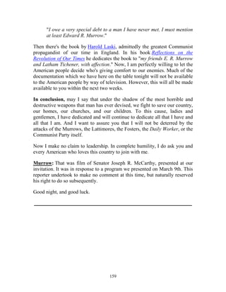 159
"I owe a very special debt to a man I have never met. I must mention
at least Edward R. Murrow."
Then there's the book by Harold Laski, admittedly the greatest Communist
propagandist of our time in England. In his book Reflections on the
Revolution of Our Times he dedicates the book to "my friends E. R. Murrow
and Latham Tichener, with affection." Now, I am perfectly willing to let the
American people decide who's giving comfort to our enemies. Much of the
documentation which we have here on the table tonight will not be available
to the American people by way of television. However, this will all be made
available to you within the next two weeks.
In conclusion, may I say that under the shadow of the most horrible and
destructive weapons that man has ever devised, we fight to save our country,
our homes, our churches, and our children. To this cause, ladies and
gentlemen, I have dedicated and will continue to dedicate all that I have and
all that I am. And I want to assure you that I will not be deterred by the
attacks of the Murrows, the Lattimores, the Fosters, the Daily Worker, or the
Communist Party itself.
Now I make no claim to leadership. In complete humility, I do ask you and
every American who loves this country to join with me.
Murrow: That was film of Senator Joseph R. McCarthy, presented at our
invitation. It was in response to a program we presented on March 9th. This
reporter undertook to make no comment at this time, but naturally reserved
his right to do so subsequently.
Good night, and good luck.
_____________________________________________________________
 