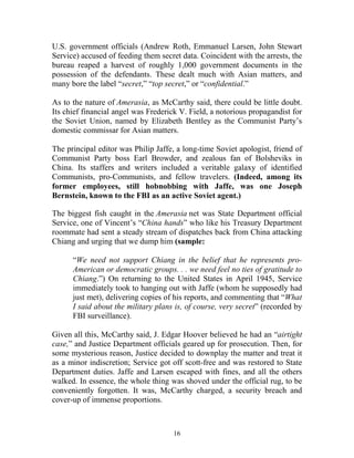 16
U.S. government officials (Andrew Roth, Emmanuel Larsen, John Stewart
Service) accused of feeding them secret data. Coincident with the arrests, the
bureau reaped a harvest of roughly 1,000 government documents in the
possession of the defendants. These dealt much with Asian matters, and
many bore the label “secret,” “top secret,” or “confidential.”
As to the nature of Amerasia, as McCarthy said, there could be little doubt.
Its chief financial angel was Frederick V. Field, a notorious propagandist for
the Soviet Union, named by Elizabeth Bentley as the Communist Party’s
domestic commissar for Asian matters.
The principal editor was Philip Jaffe, a long-time Soviet apologist, friend of
Communist Party boss Earl Browder, and zealous fan of Bolsheviks in
China. Its staffers and writers included a veritable galaxy of identified
Communists, pro-Communists, and fellow travelers. (Indeed, among its
former employees, still hobnobbing with Jaffe, was one Joseph
Bernstein, known to the FBI as an active Soviet agent.)
The biggest fish caught in the Amerasia net was State Department official
Service, one of Vincent’s “China hands” who like his Treasury Department
roommate had sent a steady stream of dispatches back from China attacking
Chiang and urging that we dump him (sample:
“We need not support Chiang in the belief that he represents pro-
American or democratic groups. . . we need feel no ties of gratitude to
Chiang.”) On returning to the United States in April 1945, Service
immediately took to hanging out with Jaffe (whom he supposedly had
just met), delivering copies of his reports, and commenting that “What
I said about the military plans is, of course, very secret” (recorded by
FBI surveillance).
Given all this, McCarthy said, J. Edgar Hoover believed he had an “airtight
case,” and Justice Department officials geared up for prosecution. Then, for
some mysterious reason, Justice decided to downplay the matter and treat it
as a minor indiscretion; Service got off scott-free and was restored to State
Department duties. Jaffe and Larsen escaped with fines, and all the others
walked. In essence, the whole thing was shoved under the official rug, to be
conveniently forgotten. It was, McCarthy charged, a security breach and
cover-up of immense proportions.
 