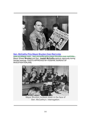 161
_____________________________________________________________
Sen. McCarthy Pins Mayor Brunton Over Red Links
www.arcataeye.com/.../sen-mccarthy-pins-mayor-brunton-over-red-links...
Mayor Shawn Brunton and Sen. Joseph McCarthy gesture vigorously during
Senate hearings. PHOTO APPROVED BY FEDERAL BUREAU OF
INVESTIGATION [FBI]
Mayor Brunton hunkers down in the face of
Sen. McCarthy’s interrogation.
_____________________________________________________________
 