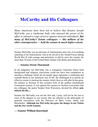 162
_____________________________________________________________
McCarthy and His Colleagues
_____________________________________________________________
Many Americans have been led to believe that Senator Joseph
McCarthy was a loathsome bully who misused the power of his
office to unleash a reign of terror against innocent individuals. But
many of McCarthy's Senate colleagues — like millions of his
other contemporaries — held the senator in much higher esteem.
_____________________________________________________________
Senator McCarthy was an advocate of Americanism and a foe of everything
smacking of un-Americanism. Just as he served in the Armed Forces during
World War II with courage and patriotism, so did he serve his country for
more than 10 years in the United States Senate with ability and distinction.
— Senator Strom Thurmond
In my judgment, Joe McCarthy was a courageous American whose Irish
background and religious convictions could not leave him complacent in
meeting a challenge which all our people agree represents a continuing and
constant threat to our American way of life. He challenged us to pursue an
effective course in meeting the menace which faces us still after he has gone,
the menace to freemen in free societies born of the godless international
Communist tyranny. It was against this menace to freemen everywhere that
my colleague, the junior Senator from Wisconsin, devoted his efforts and,
indeed, his life....
Senator Joe McCarthy was not the first and, I pray, will not be the last to
warn of the dangers to our society that are inherent in the philosophy of
peaceful coexistence with the followers of Marx, Lenin, Stalin, and
Khrushchev. Although Joe McCarthy has gone, the danger to our Nation
and the free world remains.
— Senator William Knowland
 