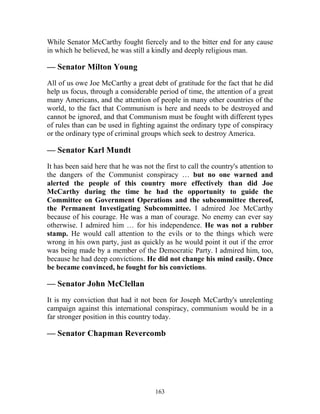 163
While Senator McCarthy fought fiercely and to the bitter end for any cause
in which he believed, he was still a kindly and deeply religious man.
— Senator Milton Young
All of us owe Joe McCarthy a great debt of gratitude for the fact that he did
help us focus, through a considerable period of time, the attention of a great
many Americans, and the attention of people in many other countries of the
world, to the fact that Communism is here and needs to be destroyed and
cannot be ignored, and that Communism must be fought with different types
of rules than can be used in fighting against the ordinary type of conspiracy
or the ordinary type of criminal groups which seek to destroy America.
— Senator Karl Mundt
It has been said here that he was not the first to call the country's attention to
the dangers of the Communist conspiracy … but no one warned and
alerted the people of this country more effectively than did Joe
McCarthy during the time he had the opportunity to guide the
Committee on Government Operations and the subcommittee thereof,
the Permanent Investigating Subcommittee. I admired Joe McCarthy
because of his courage. He was a man of courage. No enemy can ever say
otherwise. I admired him … for his independence. He was not a rubber
stamp. He would call attention to the evils or to the things which were
wrong in his own party, just as quickly as he would point it out if the error
was being made by a member of the Democratic Party. I admired him, too,
because he had deep convictions. He did not change his mind easily. Once
be became convinced, he fought for his convictions.
— Senator John McClellan
It is my conviction that had it not been for Joseph McCarthy's unrelenting
campaign against this international conspiracy, communism would be in a
far stronger position in this country today.
— Senator Chapman Revercomb
 