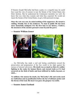 164
If Senator Joseph McCarthy had been a petty or a vengeful man, he could
have used the vote of censure to tear the Senate of the United States into
bitter factions. But he understood the Communist mentality too well. He
knew that was what they wanted, and what they expected. He would not
injure the Senate of the United States, to get a little personal revenge.
Once the vote was cast, he asked nothing of his supporters. He turned a
smiling, friendly face to his traducers. No man in public life has been
more shamefully maligned. For the first time in our history, I believe,
the meanness of his enemies pursued a man beyond the grave.
— Senator William Jenner
… Joe McCarthy has made a real and lasting contribution toward the
preservation and perpetuation of the free world in his fight against the
menace of internal subversion. His death was as much as that of a soldier
fighting in the ranks for human liberty and eternal truth as if it had
occurred on the field of battle and been inflicted by bullet, bayonet, or
shell....
To millions who mourn his death, Joe McCarthy's life and works need
no vindication and no justification before the bar of ultimate justice and
the throne of his God. His heart was pure; his purpose was noble.
— Senator James Eastland
 