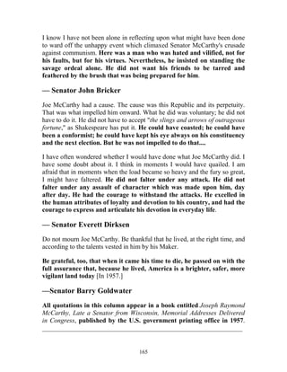 165
I know I have not been alone in reflecting upon what might have been done
to ward off the unhappy event which climaxed Senator McCarthy's crusade
against communism. Here was a man who was hated and vilified, not for
his faults, but for his virtues. Nevertheless, he insisted on standing the
savage ordeal alone. He did not want his friends to be tarred and
feathered by the brush that was being prepared for him.
— Senator John Bricker
Joe McCarthy had a cause. The cause was this Republic and its perpetuity.
That was what impelled him onward. What he did was voluntary; he did not
have to do it. He did not have to accept "the slings and arrows of outrageous
fortune," as Shakespeare has put it. He could have coasted; he could have
been a conformist; he could have kept his eye always on his constituency
and the next election. But he was not impelled to do that....
I have often wondered whether I would have done what Joe McCarthy did. I
have some doubt about it. I think in moments I would have quailed. I am
afraid that in moments when the load became so heavy and the fury so great,
I might have faltered. He did not falter under any attack. He did not
falter under any assault of character which was made upon him, day
after day. He had the courage to withstand the attacks. He excelled in
the human attributes of loyalty and devotion to his country, and had the
courage to express and articulate his devotion in everyday life.
— Senator Everett Dirksen
Do not mourn Joe McCarthy. Be thankful that he lived, at the right time, and
according to the talents vested in him by his Maker.
Be grateful, too, that when it came his time to die, he passed on with the
full assurance that, because he lived, America is a brighter, safer, more
vigilant land today [In 1957.]
—Senator Barry Goldwater
All quotations in this column appear in a book entitled Joseph Raymond
McCarthy, Late a Senator from Wisconsin, Memorial Addresses Delivered
in Congress, published by the U.S. government printing office in 1957.
_____________________________________________________________
 