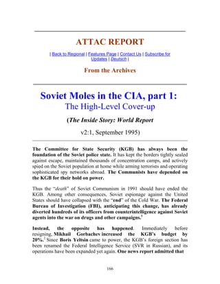 166
____________________________________________________________
ATTAC REPORT
| Back to Regional | Features Page | Contact Us | Subscribe for
Updates | Deutsch |
From the Archives
_____________________________________________________________
Soviet Moles in the CIA, part 1:
The High-Level Cover-up
(The Inside Story: World Report
v2:1, September 1995)
________________________________________________________________________
The Committee for State Security (KGB) has always been the
foundation of the Soviet police state. It has kept the borders tightly sealed
against escape, maintained thousands of concentration camps, and actively
spied on the Soviet population at home while arming terrorists and operating
sophisticated spy networks abroad. The Communists have depended on
the KGB for their hold on power.
Thus the “death” of Soviet Communism in 1991 should have ended the
KGB. Among other consequences, Soviet espionage against the United
States should have collapsed with the “end” of the Cold War. The Federal
Bureau of Investigation (FBI), anticipating this change, has already
diverted hundreds of its officers from counterintelligence against Soviet
agents into the war on drugs and other campaigns.1
Instead, the opposite has happened. Immediately before
resigning, Mikhail Gorbachev increased the KGB’s budget by
20%.2
Since Boris Yeltsin came to power, the KGB’s foreign section has
been renamed the Federal Intelligence Service (SVR in Russian), and its
operations have been expanded yet again. One news report admitted that
 