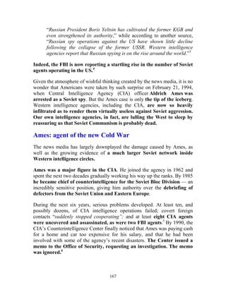 167
“Russian President Boris Yeltsin has cultivated the former KGB and
even strengthened its authority,” while according to another source,
“Russian spy operations against the US have shown little decline
following the collapse of the former USSR. Western intelligence
agencies report that Russian spying is on the rise around the world.”3
Indeed, the FBI is now reporting a startling rise in the number of Soviet
agents operating in the US.4
Given the atmosphere of wishful thinking created by the news media, it is no
wonder that Americans were taken by such surprise on February 21, 1994,
when Central Intelligence Agency (CIA) officer Aldrich Ames was
arrested as a Soviet spy. But the Ames case is only the tip of the iceberg.
Western intelligence agencies, including the CIA, are now so heavily
infiltrated as to render them virtually useless against Soviet aggression.
Our own intelligence agencies, in fact, are lulling the West to sleep by
reassuring us that Soviet Communism is probably dead.
Ames: agent of the new Cold War
The news media has largely downplayed the damage caused by Ames, as
well as the growing evidence of a much larger Soviet network inside
Western intelligence circles.
Ames was a major figure in the CIA. He joined the agency in 1962 and
spent the next two decades gradually working his way up the ranks. By 1985
he became chief of counterintelligence for the Soviet Bloc Division — an
incredibly sensitive position, giving him authority over the debriefing of
defectors from the Soviet Union and Eastern Europe.
During the next six years, serious problems developed. At least ten, and
possibly dozens, of CIA intelligence operations failed; covert foreign
contacts “suddenly stopped cooperating”; and at least eight CIA agents
were uncovered and assassinated, as were two FBI agents.5
By 1990, the
CIA’s Counterintelligence Center finally noticed that Ames was paying cash
for a home and car too expensive for his salary, and that he had been
involved with some of the agency’s recent disasters. The Center issued a
memo to the Office of Security, requesting an investigation. The memo
was ignored.6
 