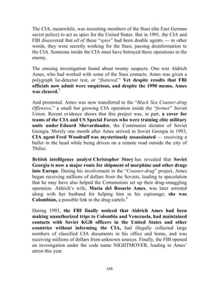 168
The CIA, meanwhile, was recruiting members of the Stasi (the East German
secret police) to act as spies for the United States. But in 1991, the CIA and
FBI discovered that all of these “spies” had been double agents — in other
words, they were secretly working for the Stasi, passing disinformation to
the CIA. Someone inside the CIA must have betrayed these operations to the
enemy.
The ensuing investigation found about twenty suspects. One was Aldrich
Ames, who had worked with some of the Stasi contacts. Ames was given a
polygraph lie-detector test, or “fluttered.” Yet despite results that FBI
officials now admit were suspicious, and despite the 1990 memo, Ames
was cleared.7
And promoted. Ames was now transferred to the “Black Sea Counter-drug
Offensive,” a small but growing CIA operation inside the “former” Soviet
Union. Recent evidence shows that this project was, in part, a cover for
teams of the CIA and US Special Forces who were training elite military
units under Eduard Shevardnadze, the Communist dictator of Soviet
Georgia. Merely one month after Ames arrived in Soviet Georgia in 1993,
CIA agent Fred Woodruff was mysteriously assassinated — receiving a
bullet in the head while being driven on a remote road outside the city of
Tbilisi.
British intelligence analyst Christopher Story has revealed that Soviet
Georgia is now a major route for shipment of morphine and other drugs
into Europe. During his involvement in the “Counter-drug” project, Ames
began receiving millions of dollars from the Soviets, leading to speculation
that he may have also helped the Communists set up their drug-smuggling
operation. Aldrich’s wife, Maria del Rosario Ames, was later arrested
along with her husband for helping him in his espionage; she was
Colombian, a possible link to the drug cartels.8
During 1993, the FBI finally noticed that Aldrich Ames had been
making unauthorized trips to Colombia and Venezuela, had maintained
contacts with Soviet KGB officers in the United States and other
countries without informing the CIA, had illegally collected large
numbers of classified CIA documents in his office and home, and was
receiving millions of dollars from unknown sources. Finally, the FBI opened
an investigation under the code name NIGHTMOVER, leading to Ames’
arrest this year.
 