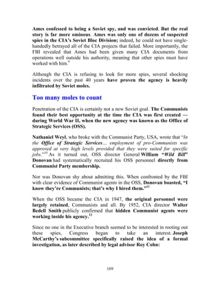 169
Ames confessed to being a Soviet spy, and was convicted. But the real
story is far more ominous. Ames was only one of dozens of suspected
spies in the CIA’s Soviet Bloc Division; indeed, he could not have single-
handedly betrayed all of the CIA projects that failed. More importantly, the
FBI revealed that Ames had been given many CIA documents from
operations well outside his authority, meaning that other spies must have
worked with him.9
Although the CIA is refusing to look for more spies, several shocking
incidents over the past 40 years have proven the agency is heavily
infiltrated by Soviet moles.
Too many moles to count
Penetration of the CIA is certainly not a new Soviet goal. The Communists
found their best opportunity at the time the CIA was first created —
during World War II, when the new agency was known as the Office of
Strategic Services (OSS).
Nathaniel Weyl, who broke with the Communist Party, USA, wrote that “In
the Office of Strategic Services… employment of pro-Communists was
approved at very high levels provided that they were suited for specific
jobs.”10
As it turned out, OSS director General William “Wild Bill”
Donovan had systematically recruited his OSS personnel directly from
Communist Party membership.
Nor was Donovan shy about admitting this. When confronted by the FBI
with clear evidence of Communist agents in the OSS, Donovan boasted, “I
know they’re Communists; that’s why I hired them.”11
When the OSS became the CIA in 1947, the original personnel were
largely retained, Communists and all. By 1952, CIA director Walter
Bedell Smith publicly confirmed that hidden Communist agents were
working inside his agency.12
Since no one in the Executive branch seemed to be interested in rooting out
these spies, Congress began to take an interest. Joseph
McCarthy’s subcommittee specifically raised the idea of a formal
investigation, as later described by legal advisor Roy Cohn:
 