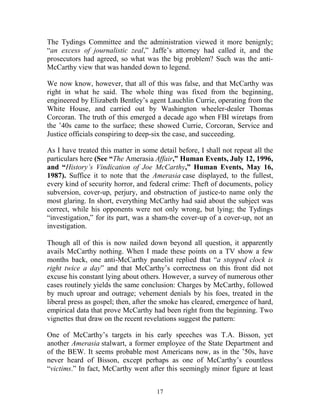 17
The Tydings Committee and the administration viewed it more benignly;
“an excess of journalistic zeal,” Jaffe’s attorney had called it, and the
prosecutors had agreed, so what was the big problem? Such was the anti-
McCarthy view that was handed down to legend.
We now know, however, that all of this was false, and that McCarthy was
right in what he said. The whole thing was fixed from the beginning,
engineered by Elizabeth Bentley’s agent Lauchlin Currie, operating from the
White House, and carried out by Washington wheeler-dealer Thomas
Corcoran. The truth of this emerged a decade ago when FBI wiretaps from
the ’40s came to the surface; these showed Currie, Corcoran, Service and
Justice officials conspiring to deep-six the case, and succeeding.
As I have treated this matter in some detail before, I shall not repeat all the
particulars here (See “The Amerasia Affair,” Human Events, July 12, 1996,
and “History’s Vindication of Joe McCarthy,” Human Events, May 16,
1987). Suffice it to note that the Amerasia case displayed, to the fullest,
every kind of security horror, and federal crime: Theft of documents, policy
subversion, cover-up, perjury, and obstruction of justice-to name only the
most glaring. In short, everything McCarthy had said about the subject was
correct, while his opponents were not only wrong, but lying; the Tydings
“investigation,” for its part, was a sham-the cover-up of a cover-up, not an
investigation.
Though all of this is now nailed down beyond all question, it apparently
avails McCarthy nothing. When I made these points on a TV show a few
months back, one anti-McCarthy panelist replied that “a stopped clock is
right twice a day” and that McCarthy’s correctness on this front did not
excuse his constant lying about others. However, a survey of numerous other
cases routinely yields the same conclusion: Charges by McCarthy, followed
by much uproar and outrage; vehement denials by his foes, treated in the
liberal press as gospel; then, after the smoke has cleared, emergence of hard,
empirical data that prove McCarthy had been right from the beginning. Two
vignettes that draw on the recent revelations suggest the pattern:
One of McCarthy’s targets in his early speeches was T.A. Bisson, yet
another Amerasia stalwart, a former employee of the State Department and
of the BEW. It seems probable most Americans now, as in the ’50s, have
never heard of Bisson, except perhaps as one of McCarthy’s countless
“victims.” In fact, McCarthy went after this seemingly minor figure at least
 