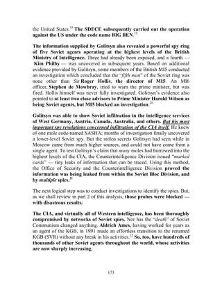 173
the United States.18
The SDECE subsequently carried out the operation
against the US under the code name BIG BEN.19
The information supplied by Golitsyn also revealed a powerful spy ring
of five Soviet agents operating at the highest levels of the British
Ministry of Intelligence. Three had already been exposed, and a fourth —
Kim Philby — was uncovered in subsequent years. Based on additional
evidence provided by Golitsyn, some members of the British MI5 conducted
an investigation which concluded that the “fifth man” of the Soviet ring was
none other than Sir Roger Hollis, the director of MI5. An MI6
officer, Stephen de Mowbray, tried to warn the prime minister, but was
fired. Hollis himself was never fully investigated. Golitsyn’s evidence also
pointed to at least two close advisors to Prime Minister Harold Wilson as
being Soviet agents, but MI5 blocked an investigation.20
Golitsyn was able to show Soviet infiltration in the intelligence services
of West Germany, Austria, Canada, Australia, and others. But his most
important spy revelations concerned infiltration of the CIA itself. He knew
of one mole code-named SASHA; months of investigation finally uncovered
a lower-level Soviet spy. But the stolen secrets Golitsyn had seen while in
Moscow came from much higher sources, and could not have come from a
single agent. To test Golitsyn’s claim that many moles had burrowed into the
highest levels of the CIA, the Counterintelligence Division issued “marked
cards” — tiny leaks of information that can be traced. Using this method,
the Office of Security and the Counterintelligence Division proved the
information was being leaked from within the Soviet Bloc Division, and
by multiple spies.21
The next logical step was to conduct investigations to identify the spies. But,
as we shall review in part 2 of this analysis, those probes were blocked —
with disastrous results.
The CIA, and virtually all of Western intelligence, has been thoroughly
compromised by networks of Soviet spies. Nor has the “death” of Soviet
Communism changed anything. Aldrich Ames, having worked for years as
an agent of the KGB, in 1991 made an effortless transition to the renamed
KGB (SVR) without any break in his activities.22
So, too, have hundreds of
thousands of other Soviet agents throughout the world, whose activities
are now sharply increasing.
 