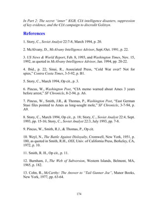 174
In Part 2: The secret “inner” KGB, CIA intelligence disasters, suppression
of key evidence, and the CIA campaign to discredit Golitsyn.
References
1. Story, C., Soviet Analyst 22:7-8, March 1994, p. 20.
2. McAlvany, D., McAlvany Intelligence Advisor, Sept./Oct. 1991, p. 22.
3. US News & World Report, Feb. 8, 1993, and Washington Times, Nov. 15,
1992, as quoted in McAlvany Intelligence Advisor, Jan. 1994, pp. 20-22.
4. Ibid., p. 22; Sinai, R., Associated Press, “Cold War over? Not for
spies,” Contra Costa Times, 3-5-92, p. B1.
5. Story, C., March 1994, Op cit., p. 3.
6. Pincus, W., Washington Post, “CIA memo warned about Ames 3 years
before arrest,” SF Chronicle, 8-2-94, p. A6.
7. Pincus, W., Smith, J.R., & Thomas, P., Washington Post, “East German
Stasi files pointed to Ames as long-sought mole,” SF Chronicle, 3-7-94, p.
A9.
8. Story, C., March 1994, Op cit., p. 18; Story, C., Soviet Analyst 22:4, Sept.
1993, pp. 15-16; Story, C., Soviet Analyst 22:3, July 1993, pp. 7-8.
9. Pincus, W., Smith, R.J., & Thomas, P., Op cit.
10. Weyl, N., The Battle Against Disloyalty, Cromwell, New York, 1951, p.
180, as quoted in Smith, R.H., OSS, Univ. of California Press, Berkeley, CA,
1972, p. 10.
11. Smith, R. H., Op cit., p. 11.
12. Burnham, J., The Web of Subversion, Western Islands, Belmont, MA,
1965, p. 182.
13. Cohn, R., McCarthy: The Answer to “Tail Gunner Joe”, Manor Books,
New York, 1977, pp. 63-64.
 
