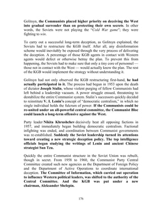 176
Golitsyn, the Communists placed higher priority on deceiving the West
into gradual surrender than on protecting their own secrets. In other
words, the Soviets were not playing the “Cold War game”; they were
fighting to win.
To carry out a successful long-term deception, as Golitsyn explained, the
Soviets had to restructure the KGB itself. After all, any disinformation
scheme would inevitably be exposed through the very process of delivering
the deception. A percentage of those KGB agents in contact with Western
agents would defect or otherwise betray the plan. To prevent this from
happening, the Soviets had to make sure that only a tiny core of personnel —
those not in contact with the West — would actually know the plan. The rest
of the KGB would implement the strategy without understanding it.
Golitsyn had not only observed the KGB restructuring first-hand, he had
actually participated in it. The process had begun in 1953 upon the death
of dictator Joseph Stalin, whose violent purging of fellow Communists had
left behind a leadership vacuum. A power struggle ensued, threatening to
destabilize the entire Communist system. Stalin’s successors quickly decided
to reinstitute V. I. Lenin’s concept of “democratic centralism,” in which no
single individual holds the fulcrum of power. If the Communists could be
re-united under an all-powerful central committee, the Communist Bloc
could launch a long-term offensive against the West.
Party leader Nikita Khrushchev decisively beat all opposing factions in
1957, and immediately began building democratic centralism. Factional
infighting was ended, and coordination between Communist governments
was re-established. Suddenly the Soviet leadership turned its attentions
toward creating a new strategic deception policy. The top intelligence
officials began studying the writings of Lenin and ancient Chinese
strategist Sun Tzu.
Quickly the entire Communist structure in the Soviet Union was rebuilt,
though in secret. From 1958 to 1960, the Communist Party Central
Committee created such new agencies as the Department of Foreign Policy
and the Department of Active Operations to coordinate international
deception. The Committee of Information, which carried out operation
to influence Western political leaders, was shifted to the authority of the
Central Committee. And the KGB was put under a new
chairman, Aleksander Shelepin.
 