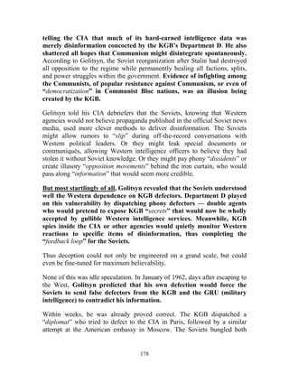 178
telling the CIA that much of its hard-earned intelligence data was
merely disinformation concocted by the KGB’s Department D. He also
shattered all hopes that Communism might disintegrate spontaneously.
According to Golitsyn, the Soviet reorganization after Stalin had destroyed
all opposition to the regime while permanently healing all factions, splits,
and power struggles within the government. Evidence of infighting among
the Communists, of popular resistance against Communism, or even of
“democratization” in Communist Bloc nations, was an illusion being
created by the KGB.
Golitsyn told his CIA debriefers that the Soviets, knowing that Western
agencies would not believe propaganda published in the official Soviet news
media, used more clever methods to deliver disinformation. The Soviets
might allow rumors to “slip” during off-the-record conversations with
Western political leaders. Or they might leak special documents or
communiqués, allowing Western intelligence officers to believe they had
stolen it without Soviet knowledge. Or they might pay phony “dissidents” or
create illusory “opposition movements” behind the iron curtain, who would
pass along “information” that would seem more credible.
But most startlingly of all, Golitsyn revealed that the Soviets understood
well the Western dependence on KGB defectors. Department D played
on this vulnerability by dispatching phony defectors — double agents
who would pretend to expose KGB “secrets” that would now be wholly
accepted by gullible Western intelligence services. Meanwhile, KGB
spies inside the CIA or other agencies would quietly monitor Western
reactions to specific items of disinformation, thus completing the
“feedback loop” for the Soviets.
Thus deception could not only be engineered on a grand scale, but could
even be fine-tuned for maximum believability.
None of this was idle speculation. In January of 1962, days after escaping to
the West, Golitsyn predicted that his own defection would force the
Soviets to send false defectors from the KGB and the GRU (military
intelligence) to contradict his information.
Within weeks, he was already proved correct. The KGB dispatched a
“diplomat” who tried to defect to the CIA in Paris, followed by a similar
attempt at the American embassy in Moscow. The Soviets bungled both
 