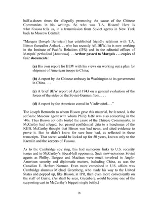 18
half-a-dozen times for allegedly promoting the cause of the Chinese
Communists in his writings. So who was T.A. Bisson? Here is
what Venona tells us, in a transmission from Soviet agents in New York
back to Moscow Central:
“Marquis [Joseph Bernstein] has established friendly relations with T.A.
Bisson (hereafter Arthur). . . who has recently left BEW; he is now working
in the Institute of Pacific Relations (IPR) and in the editorial offices of
Marquis’ periodical [Amerasia]. . . Arthur passed to Marquis . . . copies of
four documents:
(a) His own report for BEW with his views on working out a plan for
shipment of American troops to China;
(b) A report by the Chinese embassy in Washington to its government
in China. . . .
(c) A brief BEW report of April 1943 on a general evaluation of the
forces of the sides on the Soviet-German front. . . .
(d) A report by the American consul in Vladivostok. . .”
The Joseph Bernstein to whom Bisson gave this material, be it noted, is the
selfsame Moscow agent with whom Philip Jaffe was also consorting in the
’40s. Thus Bisson not only touted the cause of the Chinese Communists, as
McCarthy had alleged, but passed confidential data to a henchman of the
KGB. McCarthy thought that Bisson was bad news, and cited evidence to
prove it. But he didn’t know for sure how bad, as reflected in these
transcripts. That secret would be locked up for 50 years, known only to the
Kremlin and the keepers of Venona.
As to the Cambridge spy ring, this had numerous links to U.S. security
issues and to McCarthy’s liberal-left opponents. Such now-notorious Soviet
agents as Philby, Burgess and Maclean were much involved in Anglo-
American security and diplomatic matters, including China, as was the
Canadian E. Herbert Norman. Even more enmeshed in U.S. affairs was
Cambridge alumnus Michael Greenberg, who made his way to the United
States and popped up, like Bisson, at IPR, then even more conveniently on
the staff of Currie. (As shall be seen, Greenberg would become one of the
supporting cast in McCarthy’s biggest single battle.)
 