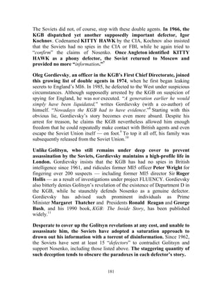181
The Soviets did not, of course, stop with these double agents. In 1966, the
KGB dispatched yet another supposedly important defector, Igor
Kochnov. Codenamed KITTY HAWK by the CIA, Kochnov also insisted
that the Soviets had no spies in the CIA or FBI, while he again tried to
“confirm” the claims of Nosenko. Once Angleton identified KITTY
HAWK as a phony defector, the Soviet returned to Moscow and
provided no more “information.”7
Oleg Gordievsky, an officer in the KGB’s First Chief Directorate, joined
this growing list of double agents in 1974, when he first began leaking
secrets to England’s MI6. In 1985, he defected to the West under suspicious
circumstances. Although supposedly arrested by the KGB on suspicion of
spying for England, he was not executed. “A generation earlier he would
simply have been liquidated,” writes Gordievsky (with a co-author) of
himself. “Nowadays the KGB had to have evidence.”8
Starting with this
obvious lie, Gordievsky’s story becomes even more absurd. Despite his
arrest for treason, he claims the KGB nevertheless allowed him enough
freedom that he could repeatedly make contact with British agents and even
escape the Soviet Union itself — on foot.9
To top it all off, his family was
subsequently released from the Soviet Union.10
Unlike Golitsyn, who still remains under deep cover to prevent
assassination by the Soviets, Gordievsky maintains a high-profile life in
London. Gordievsky insists that the KGB has had no spies in British
intelligence since 1961, and ridicules former MI5 officer Peter Wright for
fingering over 200 suspects — including former MI5 director Sir Roger
Hollis — as a result of investigations under project FLUENCY. Gordievsky
also bitterly denies Golitsyn’s revelation of the existence of Department D in
the KGB, while he staunchly defends Nosenko as a genuine defector.
Gordievsky has advised such prominent individuals as Prime
Minister Margaret Thatcher and Presidents Ronald Reagan and George
Bush, and his 1990 book, KGB: The Inside Story, has been published
widely.11
Desperate to cover up the Golitsyn revelations at any cost, and unable to
assassinate him, the Soviets have adopted a saturation approach to
drown out his information with a torrent of disinformation. Since 1962,
the Soviets have sent at least 15 “defectors” to contradict Golitsyn and
support Nosenko, including those listed above. The staggering quantity of
such deception tends to obscure the paradoxes in each defector’s story.
 