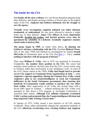 182
The battle for the CIA
Yet despite all the clear evidence of a vast Soviet deception program using
false defectors, and despite growing evidence of Soviet spies in the highest
ranks of the CIA, Angleton and Golitsyn ultimately lost the struggle to
save the agency.
Virtually every investigation Angleton initiated was either blocked,
terminated, or undermined. He was never allowed to uncover a single
major spy or false defector. Angry CIA officers in every department
frantically derailed his probes, and howled protests every time he
questioned the reliability of a defector. Gradually Angleton’s enemies
closed ranks to destroy him.
The purge began in 1969, on orders from above, by phasing out
Golitsyn’s advisory relationship with the CIA. President Richard Nixon,
who in the early 1950s had blocked an investigation by Senator Joseph
McCarthy of Communist spies in the CIA [See Part 1— Eds.], wanted
nothing to interfere with his program of détente.12
Then came William E. Colby, who in 1973 was promoted to Executive
Comptroller, the number three position in the CIA. His career had
certainly raised eyebrows. He had come from the CIA’s covert action wing
in Vietnam, rather than involvement in true intelligence work. As chief of
the CIA’s Rome station in the 1950s, Colby had fought hard to provide
covert CIA support to Communist front organizations in Italy — over
Angleton’s vigorous opposition. During the Vietnam War, Colby vetoed
Angleton’s plan to use counterintelligence to weed out Communist
infiltrators in the South Vietnamese government, thus ensuring that
hundreds of Communists would continue to paralyze the war effort
from within. Most suspiciously of all, Colby met several times with a
Soviet GRU agent in Vietnam — without notifying the CIA. Colby even
managed to shut down a CIA program to investigate Communists in
American labor unions. Although CIA officials constantly overlooked
Colby’s actions and promoted him, the Counterintelligence Division had
long suspected Colby of being a Soviet mole.13
In January of 1973, Colby issued a new directive to all CIA stations
worldwide. These orders permanently changed the operational methods of
the CIA, effectively overturning every warning Golitsyn and Angleton
 