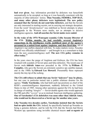 183
had ever given. Any information provided by defectors was henceforth
automatically to be accepted, so long as it was basically consistent with the
majority of other defectors’ stories. Thus Nosenko, FEDORA, TOP HAT,
and many other phony defectors were legitimized. The new policy
assumed that the Soviets do not send false defectors, and that the Soviets
are only interested in stealing secrets, not in carrying out strategic deception.
Even the word “disinformation” was redefined as Soviet attempts to place
propaganda in the Western news media, not as attempts to deceive
intelligence agencies. And all searches for Soviet moles were ended.
In the wake of the 1974 Watergate scandal, Colby became Director of
the CIA. Within months, he had carefully severed Angleton’s
connections in the intelligence world, mobilized most of the agency’s
personnel in a united front against Angleton, and then fired him. All of
Angleton’s top staffers departed with him. To make matters worse, Nosenko
himself was officially rehabilitated — and brought in as a consultant to help
train the new counterintelligence staff. The new CIA policy remains in
effect today.14
In the years since the purge of Angleton and Golitsyn, the CIA has been
wracked with scandals of Soviet spies and false defectors. The recent case of
Soviet mole Aldrich Ames was preceded in the 1970s by William P.
Campiles, who gave the Soviets an extremely sensitive spy satellite manual,
and in the 1980s by Edward Lee Howard. Presumably these represent
merely the tiny tip of the iceberg.
The CIA still refuses to admit that any Soviet “defectors” may be phony,
but one case in particular turned into a public relations disaster for the
agency. Vitaliy Yurchenko, who had held such top positions as chief of the
KGB’s counterintelligence department, suddenly defected to the United
States in July of 1985. Among other operations against the US, he had been
in charge of sending “dangles” — Soviet double agents who would approach
the FBI and offer “secrets” so as to mislead American intelligence gathering.
One of Yurchenko’s CIA debriefers was none other than Aldrich Ames,
who would not be discovered as a Soviet spy for another nine years.
Like Nosenko two decades earlier, Yurchenko insisted that the Soviets
had no spies inside the CIA. Indeed, he specifically backed up Nosenko as
being a genuine defector, and he told the CIA that the Soviets had blown
Western spy operations using invisible chemical tracers and ex-agents of
 