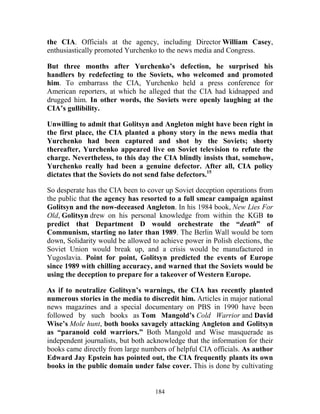184
the CIA. Officials at the agency, including Director William Casey,
enthusiastically promoted Yurchenko to the news media and Congress.
But three months after Yurchenko’s defection, he surprised his
handlers by redefecting to the Soviets, who welcomed and promoted
him. To embarrass the CIA, Yurchenko held a press conference for
American reporters, at which he alleged that the CIA had kidnapped and
drugged him. In other words, the Soviets were openly laughing at the
CIA’s gullibility.
Unwilling to admit that Golitsyn and Angleton might have been right in
the first place, the CIA planted a phony story in the news media that
Yurchenko had been captured and shot by the Soviets; shorty
thereafter, Yurchenko appeared live on Soviet television to refute the
charge. Nevertheless, to this day the CIA blindly insists that, somehow,
Yurchenko really had been a genuine defector. After all, CIA policy
dictates that the Soviets do not send false defectors.15
So desperate has the CIA been to cover up Soviet deception operations from
the public that the agency has resorted to a full smear campaign against
Golitsyn and the now-deceased Angleton. In his 1984 book, New Lies For
Old, Golitsyn drew on his personal knowledge from within the KGB to
predict that Department D would orchestrate the “death” of
Communism, starting no later than 1989. The Berlin Wall would be torn
down, Solidarity would be allowed to achieve power in Polish elections, the
Soviet Union would break up, and a crisis would be manufactured in
Yugoslavia. Point for point, Golitsyn predicted the events of Europe
since 1989 with chilling accuracy, and warned that the Soviets would be
using the deception to prepare for a takeover of Western Europe.
As if to neutralize Golitsyn’s warnings, the CIA has recently planted
numerous stories in the media to discredit him. Articles in major national
news magazines and a special documentary on PBS in 1990 have been
followed by such books as Tom Mangold’s Cold Warrior and David
Wise’s Mole hunt, both books savagely attacking Angleton and Golitsyn
as “paranoid cold warriors.” Both Mangold and Wise masquerade as
independent journalists, but both acknowledge that the information for their
books came directly from large numbers of helpful CIA officials. As author
Edward Jay Epstein has pointed out, the CIA frequently plants its own
books in the public domain under false cover. This is done by cultivating
 