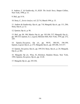 186
8. Andrew, C. & Gordievsky, O., KGB: The Inside Story, Harper Collins,
New York, 1990, p. 13.
9. Ibid., pp. 8-16.
10. Story, C., Soviet Analyst, vol. 22:7-8, March 1994, p. 15.
11. Andrew & Gordievsky, Op cit., pp. 7-8; Mangold, Op cit., pp. 111, 204;
Story, Op cit., p. 12.
12. Epstein, Op cit., p. 98.
13. Ibid., pp. 98, 100; Martin, Op cit., pp. 183-184, 217; Mangold, Op cit.,
pp. 309-315; Epstein, E.J., Legend, McGraw-Hill, New York, 1978, pp. 272,
329.
14. Epstein, Deception, Op cit., pp. 90-91, 100-101, 196-199;
Epstein, Legend, Op cit., p. 273; Mangold, Op cit., pp. 205-206, 313-317.
15. Epstein, Deception, Op cit., pp. 199-214; Story, Op cit., p. 24; Mangold,
Op cit., p. 402.
16. Mangold, Op cit.; Wise, D., Molehunt, Random House, New York,
1992; Epstein, Deception, Op cit., pp. 12-20.
17. Mangold, Op cit., pp. 355-356.
_____________________________________________________________
 