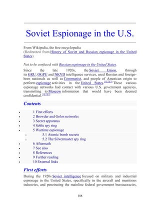 188
_____________________________________________________________
Soviet Espionage in the U.S.
_____________________________________________________________
From Wikipedia, the free encyclopedia
(Redirected from History of Soviet and Russian espionage in the United
States)
Not to be confused with Russian espionage in the United States.
Since the late 1920s, the Soviet Union, through
its GRU, OGPU and NKVD intelligence services, used Russian and foreign-
born nationals as well as Communist, and people of American origin to
perform espionage activities in the United States.[1][2][3]
These various
espionage networks had contact with various U.S. government agencies,
transmitting to Moscow information that would have been deemed
confidential.[1][2][3]
Contents
• 1 First efforts
• 2 Browder and Golos networks
• 3 Secret apparatus
• 4 Soble spy ring
• 5 Wartime espionage
o 5.1 Atomic bomb secrets
o 5.2 The Silvermaster spy ring
• 6 Aftermath
• 7 See also
• 8 References
• 9 Further reading
• 10 External links
First efforts
During the 1920s Soviet intelligence focused on military and industrial
espionage in the United States, specifically in the aircraft and munitions
industries, and penetrating the mainline federal government bureaucracies,
 
