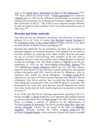 189
such as the United States Department of State and War Department.[citation
needed]
These efforts had mixed results. A front organization was created by
a NKVD agent in 1928 for the infiltration and placement of scientists into
industry and government: the Federation of Architects, Engineers, Chemists,
and Technicians (FAECT). "The FAECT never attracted enough followers
to make an impact in labor conditions, but it served the progressive cause in
other ways."[4]
Browder and Golos networks
One chief aim was the infiltration, placement, and subversion of American
political life at all levels of society. Earl Browder, General Secretary of
the Communist Party of the United States (CPUSA), served as an agent
recruiter himself on behalf of Soviet intelligence.[1][5]
Browder later stated that "by the mid-thirties, the Party was not putting its
principal emphasis on recruiting members." Left unstated was his intent to
use party members for espionage work, where suitable. Browder advocated
the use of a United Front involving other members of the left, both to
strengthen advocacy of pro-Soviet policy and to enlarge the pool of potential
recruits for espionage work. The illegal residency of NKVD in the US was
established in 1934 by the former Berlin resident Boris Bazarov.[6]
In
1935, NKVD agent Iskhak Akhmerov entered the US with false identity
papers to assist Bazarov in the collection of useful intelligence, and operated
without interruption until 1939, when he left the US. Akhmerov's wife, an
American who worked for Soviet intelligence, was Helen Lowry (Elza
Akhmerova), the niece of CPUSA General Secretary Earl Browder. Recent
information from Soviet archives have revealed that Browder's younger
sister Marguerite worked until 1938 as an NKVD operative in Europe. She
discontinued this work only when Browder himself requested her release
from duty, fearful that her work would compromise his position as General
Secretary.[1]
In the 1930s, the chief Soviet espionage organization operating in the U.S.
became the GRU. J. Peters headed the secret apparatus that supplied internal
government documents from the Ware group to the GRU. Browder assisted
Peters in building a network of operatives in the administration of
President Franklin D. Roosevelt. This group included Alger Hiss, John Abt,
and Lee Pressman. Courier for the group at the time was Whittaker
Chambers. Browder oversaw the efforts of Jacob Golos and his
girlfriend, Elizabeth Bentley, whose network of agents and sources included
 