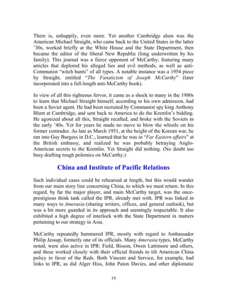 19
There is, unhappily, even more. Yet another Cambridge alum was the
American Michael Straight, who came back to the United States in the latter
’30s, worked briefly at the White House and the State Department, then
became the editor of the liberal New Republic (long underwritten by his
family). This journal was a fierce opponent of McCarthy, featuring many
articles that deplored his alleged lies and evil methods, as well as anti-
Communist “witch hunts” of all types. A notable instance was a 1954 piece
by Straight, entitled “The Fanaticism of Joseph McCarthy” (later
incorporated into a full-length anti-McCarthy book).
In view of all this righteous fervor, it came as a shock to many in the 1980s
to learn that Michael Straight himself, according to his own admission, had
been a Soviet agent. He had been recruited by Communist spy king Anthony
Blunt at Cambridge, and sent back to America to do the Kremlin’s bidding.
He agonized about all this, Straight recalled, and broke with the Soviets in
the early ’40s. Yet for years he made no move to blow the whistle on his
former comrades. As late as March 1951, at the height of the Korean war, he
ran into Guy Burgess in D.C., learned that he was in “Far Eastern affairs” at
the British embassy, and realized he was probably betraying Anglo-
American secrets to the Kremlin. Yet Straight did nothing. (No doubt too
busy drafting tough polemics on McCarthy.)
China and Institute of Pacific Relations
Such individual cases could be rehearsed at length, but this would wander
from our main story line concerning China, to which we must return. In this
regard, by far the major player, and main McCarthy target, was the once-
prestigious think tank called the IPR, already met with. IPR was linked in
many ways to Amerasia (sharing writers, offices, and general outlook), but
was a bit more guarded in its approach and seemingly respectable. It also
exhibited a high degree of interlock with the State Department in matters
pertaining to our strategy in Asia.
McCarthy repeatedly hammered IPR, mostly with regard to Ambassador
Philip Jessup, formerly one of its officials. Many Amerasia types, McCarthy
noted, were also active in IPR: Field, Bisson, Owen Lattimore and others,
and these worked closely with their official friends to tilt American China
policy in favor of the Reds. Both Vincent and Service, for example, had
links to IPR, as did Alger Hiss, John Paton Davies, and other diplomatic
 