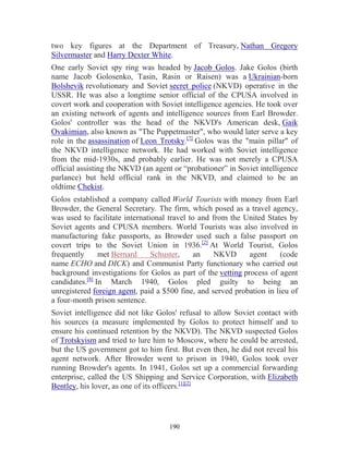 190
two key figures at the Department of Treasury, Nathan Gregory
Silvermaster and Harry Dexter White.
One early Soviet spy ring was headed by Jacob Golos. Jake Golos (birth
name Jacob Golosenko, Tasin, Rasin or Raisen) was a Ukrainian-born
Bolshevik revolutionary and Soviet secret police (NKVD) operative in the
USSR. He was also a longtime senior official of the CPUSA involved in
covert work and cooperation with Soviet intelligence agencies. He took over
an existing network of agents and intelligence sources from Earl Browder.
Golos' controller was the head of the NKVD's American desk, Gaik
Ovakimian, also known as "The Puppetmaster", who would later serve a key
role in the assassination of Leon Trotsky.[7]
Golos was the "main pillar" of
the NKVD intelligence network. He had worked with Soviet intelligence
from the mid-1930s, and probably earlier. He was not merely a CPUSA
official assisting the NKVD (an agent or “probationer” in Soviet intelligence
parlance) but held official rank in the NKVD, and claimed to be an
oldtime Chekist.
Golos established a company called World Tourists with money from Earl
Browder, the General Secretary. The firm, which posed as a travel agency,
was used to facilitate international travel to and from the United States by
Soviet agents and CPUSA members. World Tourists was also involved in
manufacturing fake passports, as Browder used such a false passport on
covert trips to the Soviet Union in 1936.[2]
At World Tourist, Golos
frequently met Bernard Schuster, an NKVD agent (code
name ECHO and DICK) and Communist Party functionary who carried out
background investigations for Golos as part of the vetting process of agent
candidates.[8]
In March 1940, Golos pled guilty to being an
unregistered foreign agent, paid a $500 fine, and served probation in lieu of
a four-month prison sentence.
Soviet intelligence did not like Golos' refusal to allow Soviet contact with
his sources (a measure implemented by Golos to protect himself and to
ensure his continued retention by the NKVD). The NKVD suspected Golos
of Trotskyism and tried to lure him to Moscow, where he could be arrested,
but the US government got to him first. But even then, he did not reveal his
agent network. After Browder went to prison in 1940, Golos took over
running Browder's agents. In 1941, Golos set up a commercial forwarding
enterprise, called the US Shipping and Service Corporation, with Elizabeth
Bentley, his lover, as one of its officers.[1][2]
 