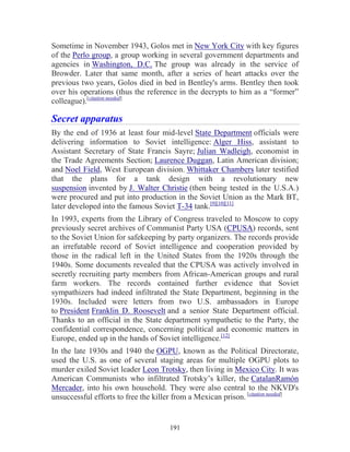 191
Sometime in November 1943, Golos met in New York City with key figures
of the Perlo group, a group working in several government departments and
agencies in Washington, D.C. The group was already in the service of
Browder. Later that same month, after a series of heart attacks over the
previous two years, Golos died in bed in Bentley's arms. Bentley then took
over his operations (thus the reference in the decrypts to him as a “former”
colleague).[citation needed]
Secret apparatus
By the end of 1936 at least four mid-level State Department officials were
delivering information to Soviet intelligence: Alger Hiss, assistant to
Assistant Secretary of State Francis Sayre; Julian Wadleigh, economist in
the Trade Agreements Section; Laurence Duggan, Latin American division;
and Noel Field, West European division. Whittaker Chambers later testified
that the plans for a tank design with a revolutionary new
suspension invented by J. Walter Christie (then being tested in the U.S.A.)
were procured and put into production in the Soviet Union as the Mark BT,
later developed into the famous Soviet T-34 tank.[9][10][11]
In 1993, experts from the Library of Congress traveled to Moscow to copy
previously secret archives of Communist Party USA (CPUSA) records, sent
to the Soviet Union for safekeeping by party organizers. The records provide
an irrefutable record of Soviet intelligence and cooperation provided by
those in the radical left in the United States from the 1920s through the
1940s. Some documents revealed that the CPUSA was actively involved in
secretly recruiting party members from African-American groups and rural
farm workers. The records contained further evidence that Soviet
sympathizers had indeed infiltrated the State Department, beginning in the
1930s. Included were letters from two U.S. ambassadors in Europe
to President Franklin D. Roosevelt and a senior State Department official.
Thanks to an official in the State department sympathetic to the Party, the
confidential correspondence, concerning political and economic matters in
Europe, ended up in the hands of Soviet intelligence.[12]
In the late 1930s and 1940 the OGPU, known as the Political Directorate,
used the U.S. as one of several staging areas for multiple OGPU plots to
murder exiled Soviet leader Leon Trotsky, then living in Mexico City. It was
American Communists who infiltrated Trotsky’s killer, the CatalanRamón
Mercader, into his own household. They were also central to the NKVD's
unsuccessful efforts to free the killer from a Mexican prison. [citation needed]
 