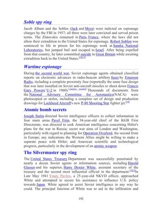 192
Soble spy ring
Jacob Albam and the Sobles (Jack and Myra) were indicted on espionage
charges by the FBI in 1957; all three were later convicted and served prison
terms. The Zlatovskis remained in Paris, France, where the laws did not
allow their extradition to the United States for espionage. Robert Soblen was
sentenced to life in prison for his espionage work at Sandia National
Laboratories, but jumped bail and escaped to Israel. After being expelled
from that country, he later committed suicide in Great Britain while awaiting
extradition back to the United States.[1][13]
Wartime espionage
During the second world war, Soviet espionage agents obtained classified
reports on electronic advances in radio-beacon artillery fuses by Emerson
Radio, including a complete proximity fuse (reportedly the same fuse design
that was later installed on Soviet anti-aircraft missiles to shoot down Francis
Gary Powers' U-2 in 1960).[citation needed]
Thousands of documents from
the National Advisory Committee for Aeronautics(NACA) were
photocopied or stolen, including a complete set of design and production
drawings for Lockheed Aircraft's new P-80 Shooting Star fighter jet.[14]
Atomic bomb secrets
Joseph Stalin directed Soviet intelligence officers to collect information in
four main areas. Pavel Fitin, the 34-year-old chief of the KGB First
Directorate, was directed to seek American intelligence concerning Hitler's
plans for the war in Russia; secret war aims of London and Washington,
particularly with regard to planning for Operation Overlord, the second front
in Europe; any indications the Western Allies might be willing to make a
separate peace with Hitler; and American scientific and technological
progress, particularly in the development of an atomic weapon.
The Silvermaster spy ring
The United States Treasury Department was successfully penetrated by
nearly a dozen Soviet agents or information sources, including Harold
Glasser and his superior, Harry Dexter White, assistant secretary of the
treasury and the second most influential official in the department.[1][2]
In
Late May 1941 Vitaly Pavlov, a 25-year-old NKVD officer, approached
White and attempted to secure his assistance to influence U.S. policy
towards Japan. White agreed to assist Soviet intelligence in any way he
could. The principal function of White was to aid in the infiltration and
 
